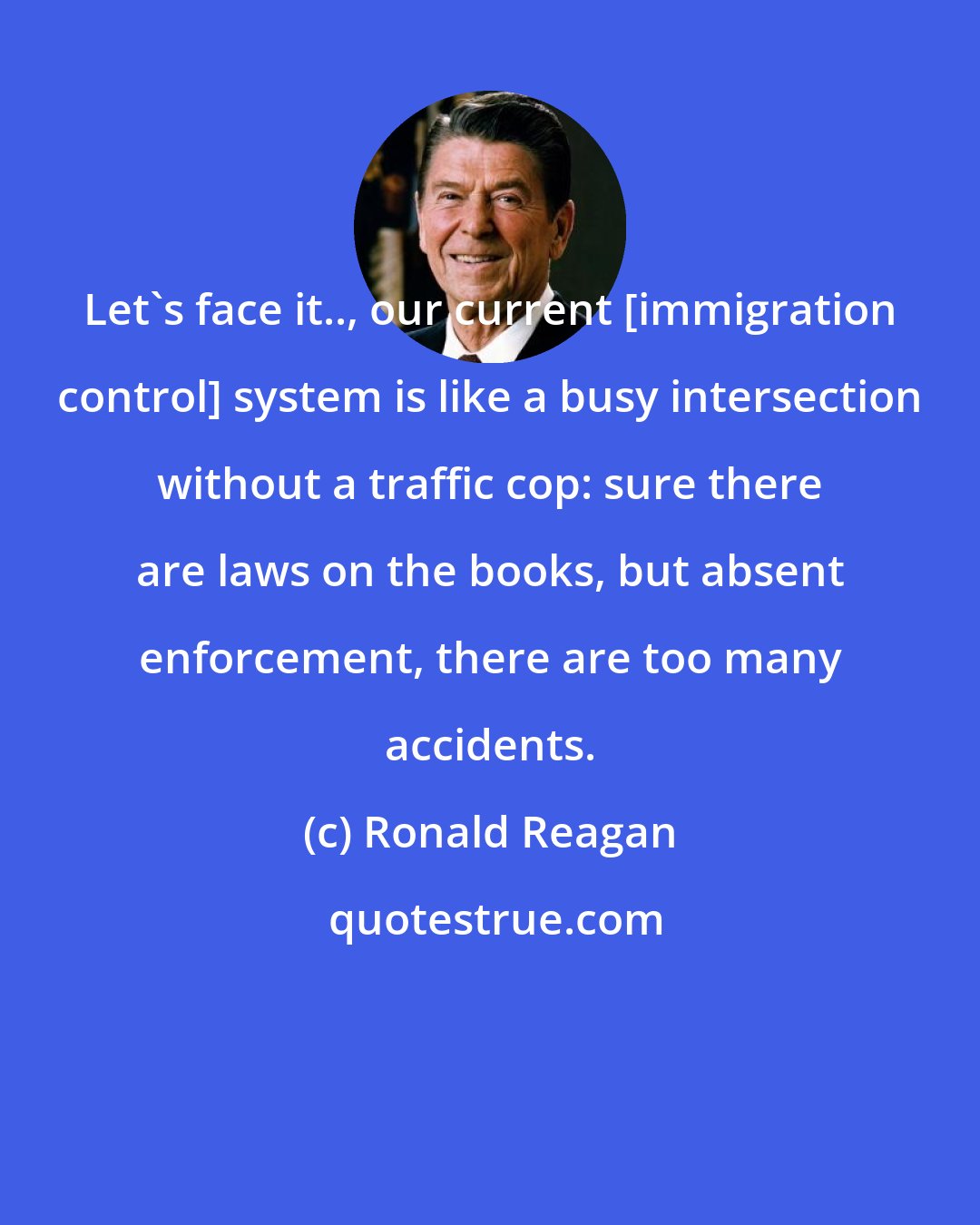 Ronald Reagan: Let's face it.., our current [immigration control] system is like a busy intersection without a traffic cop: sure there are laws on the books, but absent enforcement, there are too many accidents.