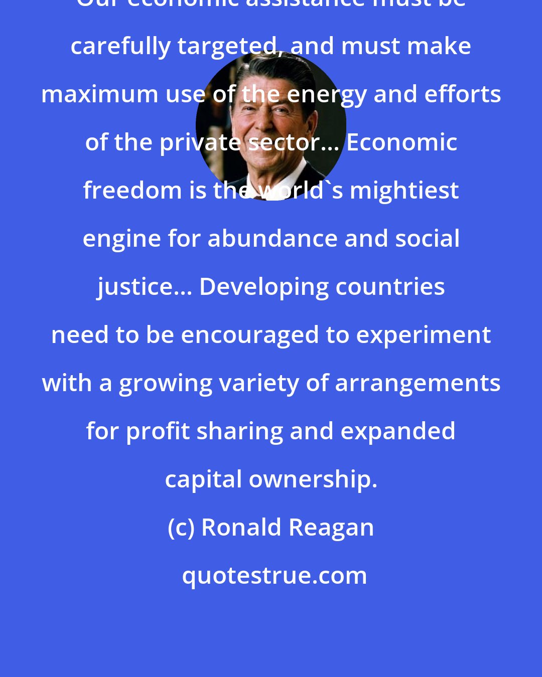 Ronald Reagan: Our economic assistance must be carefully targeted, and must make maximum use of the energy and efforts of the private sector... Economic freedom is the world's mightiest engine for abundance and social justice... Developing countries need to be encouraged to experiment with a growing variety of arrangements for profit sharing and expanded capital ownership.