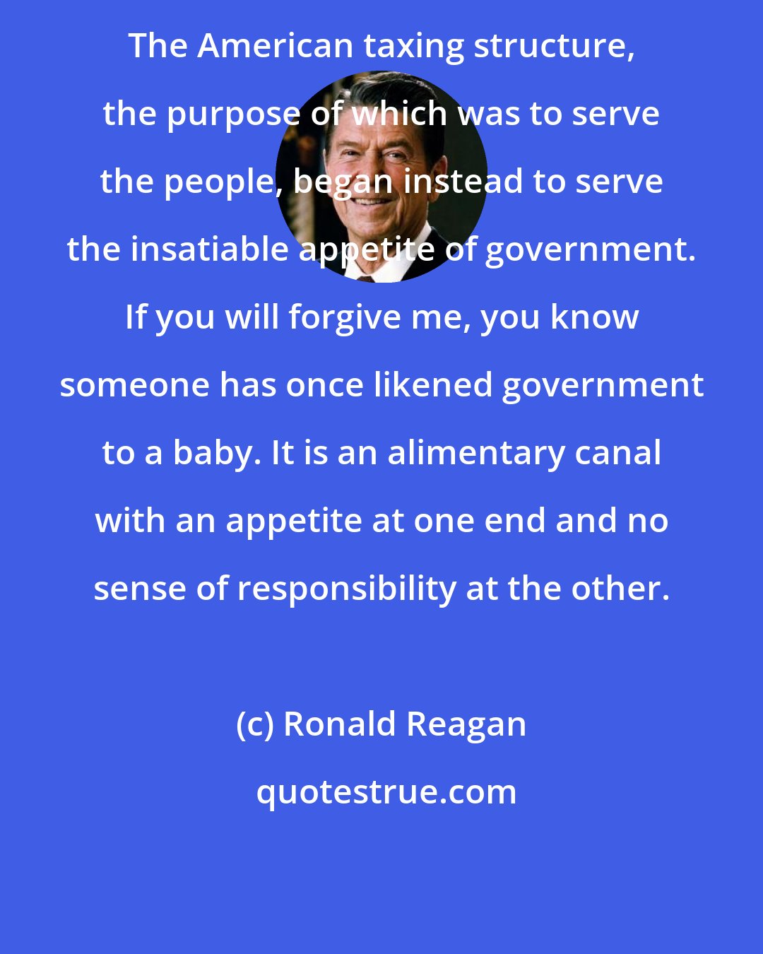 Ronald Reagan: The American taxing structure, the purpose of which was to serve the people, began instead to serve the insatiable appetite of government. If you will forgive me, you know someone has once likened government to a baby. It is an alimentary canal with an appetite at one end and no sense of responsibility at the other.