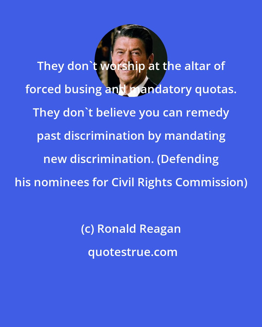 Ronald Reagan: They don't worship at the altar of forced busing and mandatory quotas. They don't believe you can remedy past discrimination by mandating new discrimination. (Defending his nominees for Civil Rights Commission)