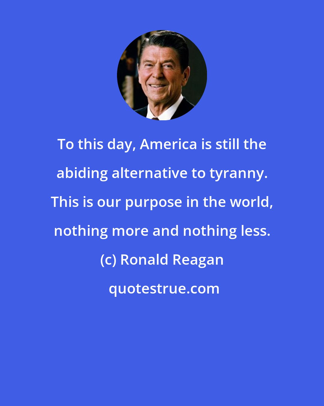 Ronald Reagan: To this day, America is still the abiding alternative to tyranny. This is our purpose in the world, nothing more and nothing less.
