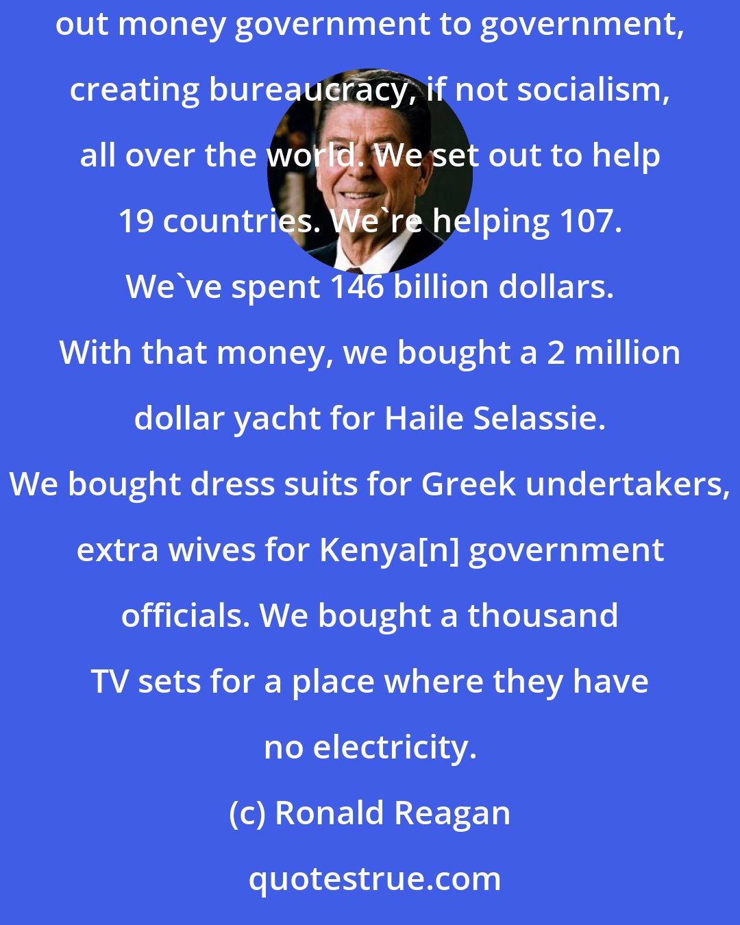 Ronald Reagan: We are for aiding our allies by sharing of our material blessings with those nations which share in our fundamental beliefs, but we're against doling out money government to government, creating bureaucracy, if not socialism, all over the world. We set out to help 19 countries. We're helping 107. We've spent 146 billion dollars. With that money, we bought a 2 million dollar yacht for Haile Selassie. We bought dress suits for Greek undertakers, extra wives for Kenya[n] government officials. We bought a thousand TV sets for a place where they have no electricity.
