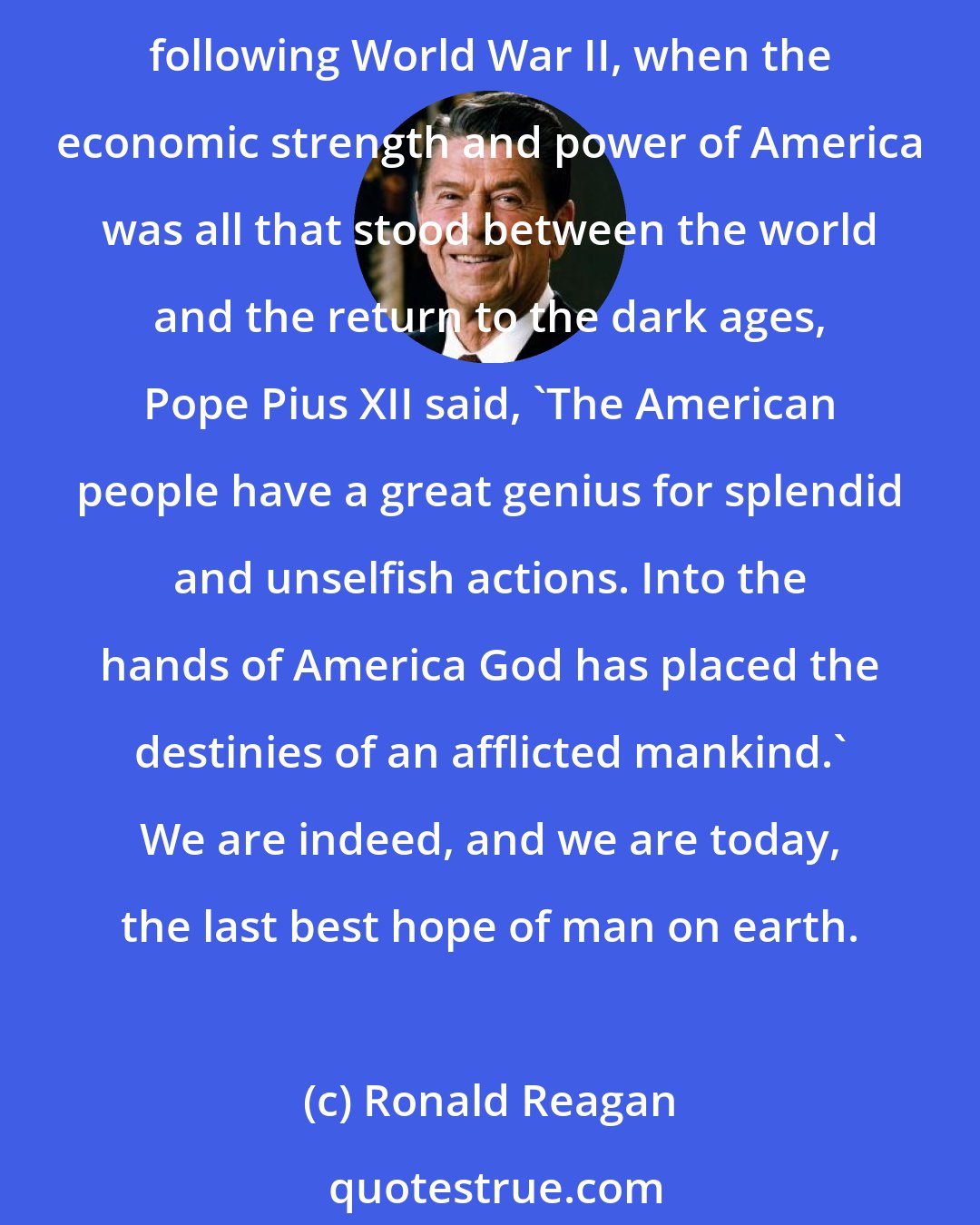 Ronald Reagan: We cannot escape our destiny, nor should we try to do so. The leadership of the free world was thrust upon us two centuries ago in that little hall of Philadelphia. In the days following World War II, when the economic strength and power of America was all that stood between the world and the return to the dark ages, Pope Pius XII said, 'The American people have a great genius for splendid and unselfish actions. Into the hands of America God has placed the destinies of an afflicted mankind.' We are indeed, and we are today, the last best hope of man on earth.