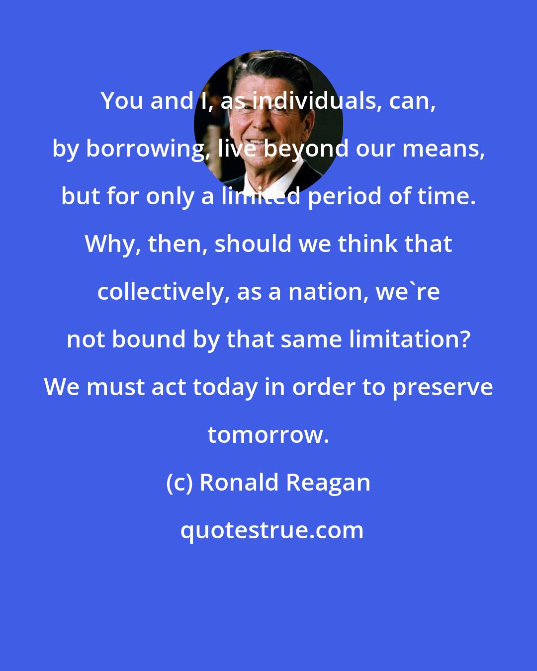 Ronald Reagan: You and I, as individuals, can, by borrowing, live beyond our means, but for only a limited period of time. Why, then, should we think that collectively, as a nation, we're not bound by that same limitation? We must act today in order to preserve tomorrow.