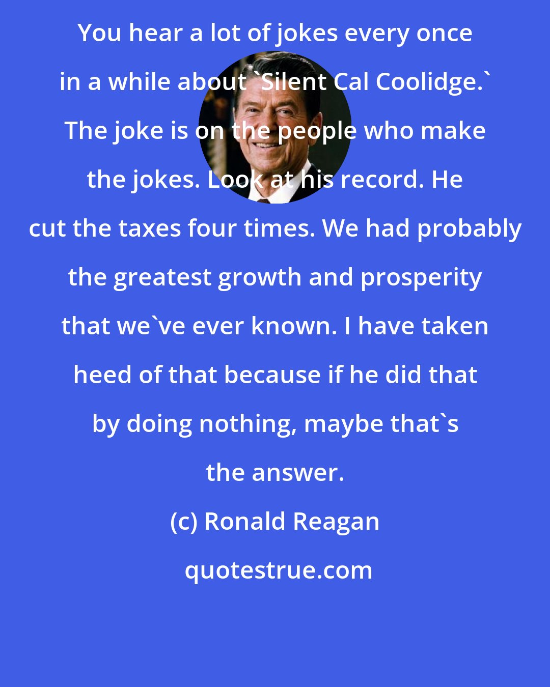 Ronald Reagan: You hear a lot of jokes every once in a while about 'Silent Cal Coolidge.' The joke is on the people who make the jokes. Look at his record. He cut the taxes four times. We had probably the greatest growth and prosperity that we've ever known. I have taken heed of that because if he did that by doing nothing, maybe that's the answer.