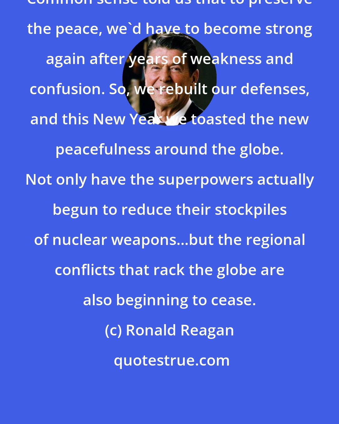 Ronald Reagan: Common sense told us that to preserve the peace, we'd have to become strong again after years of weakness and confusion. So, we rebuilt our defenses, and this New Year we toasted the new peacefulness around the globe. Not only have the superpowers actually begun to reduce their stockpiles of nuclear weapons...but the regional conflicts that rack the globe are also beginning to cease.