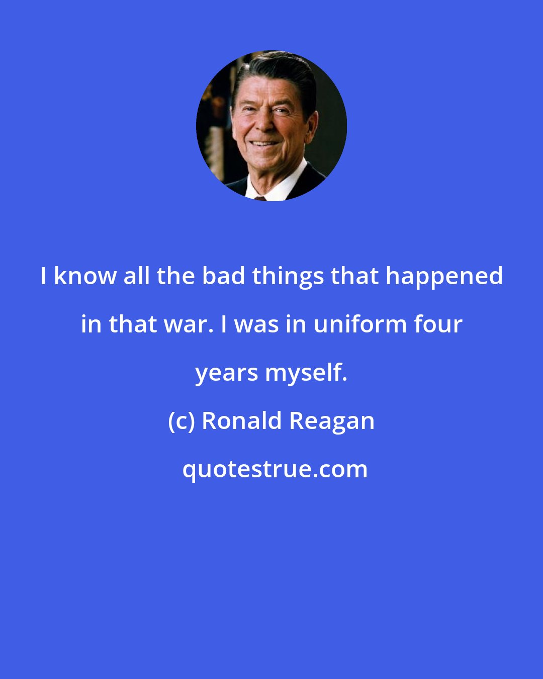 Ronald Reagan: I know all the bad things that happened in that war. I was in uniform four years myself.