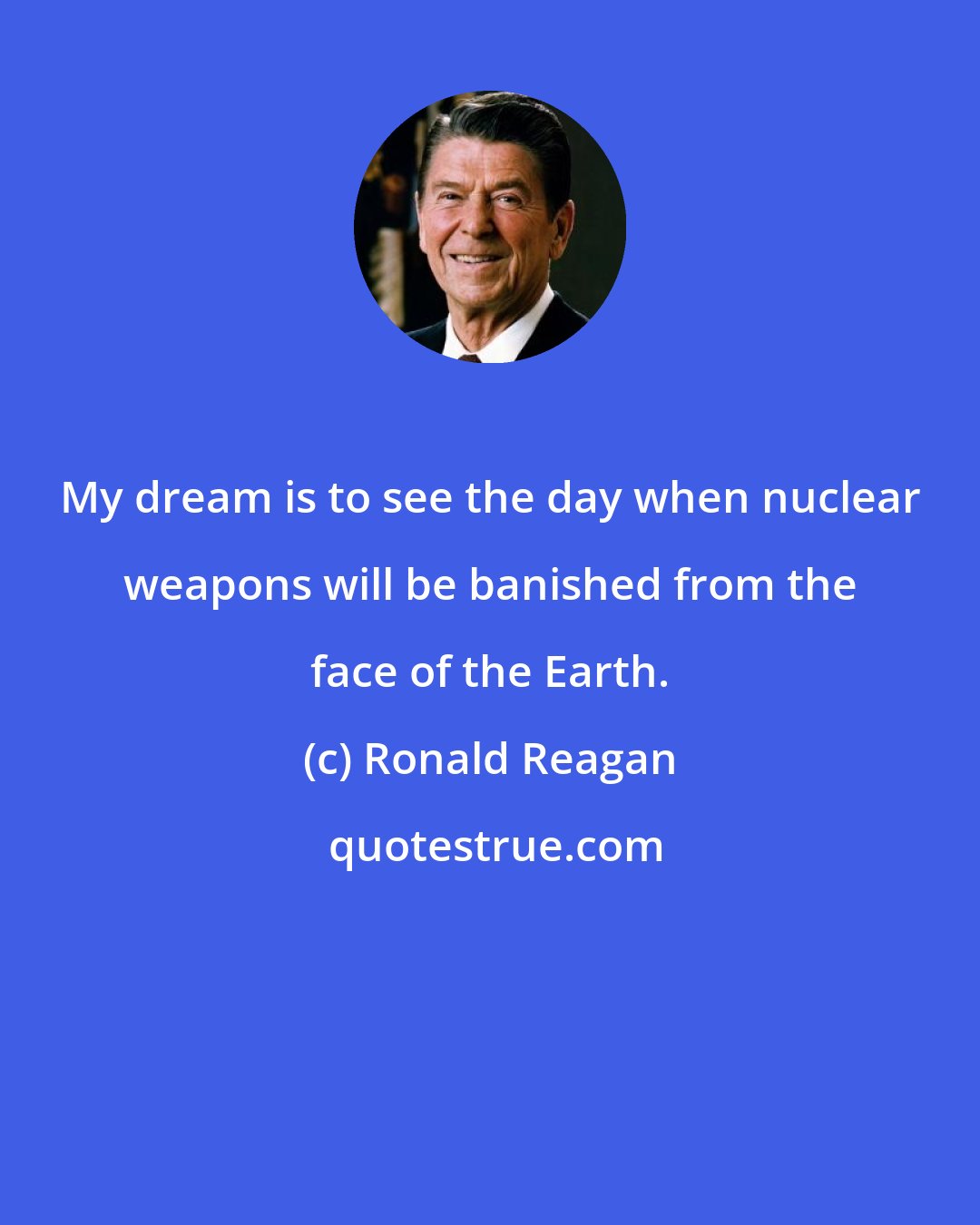 Ronald Reagan: My dream is to see the day when nuclear weapons will be banished from the face of the Earth.