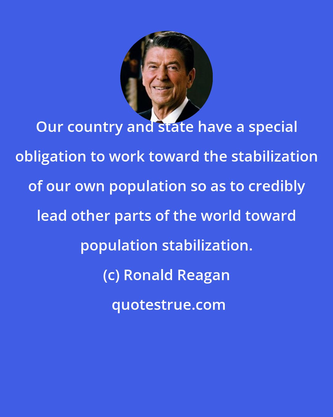 Ronald Reagan: Our country and state have a special obligation to work toward the stabilization of our own population so as to credibly lead other parts of the world toward population stabilization.