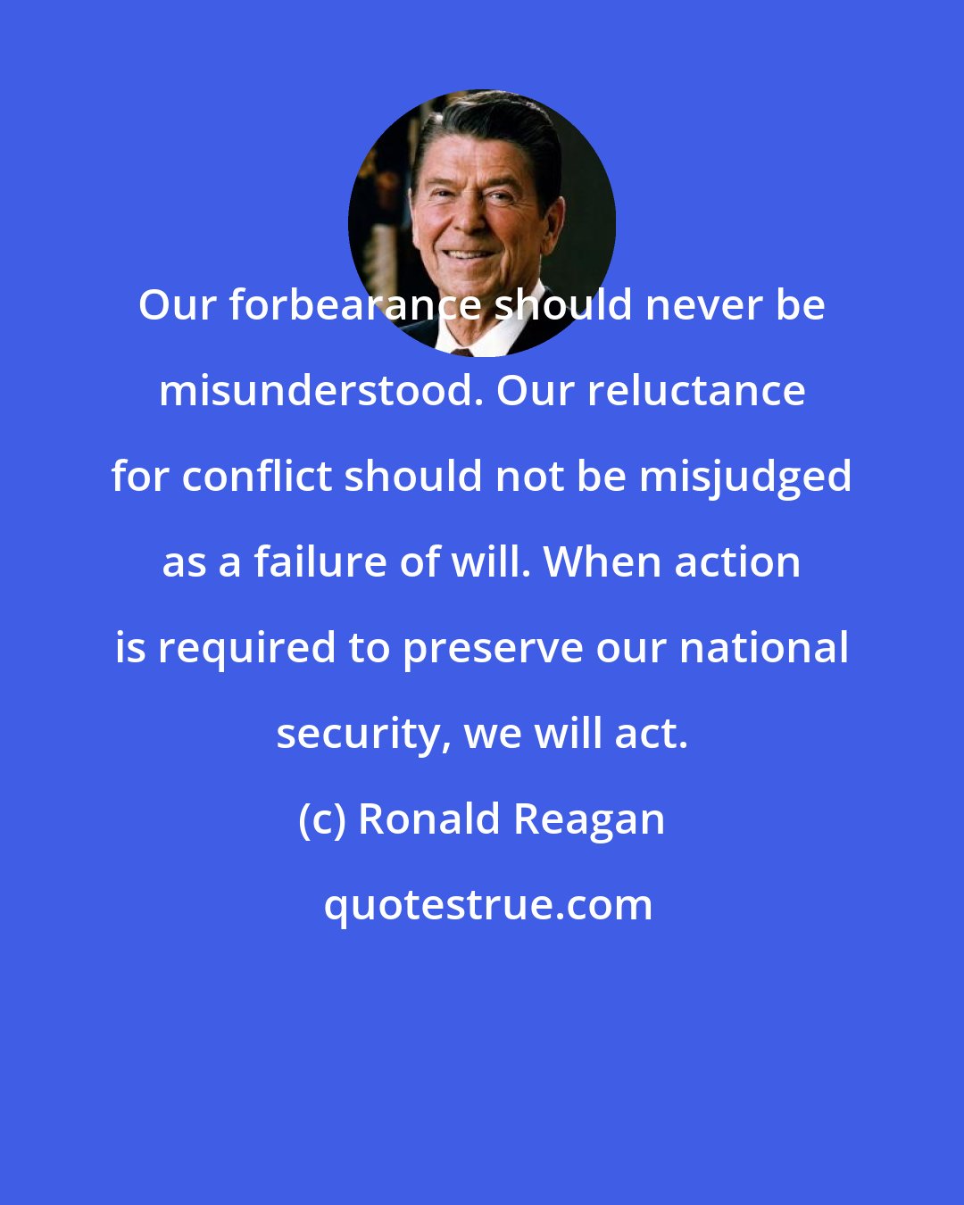 Ronald Reagan: Our forbearance should never be misunderstood. Our reluctance for conflict should not be misjudged as a failure of will. When action is required to preserve our national security, we will act.