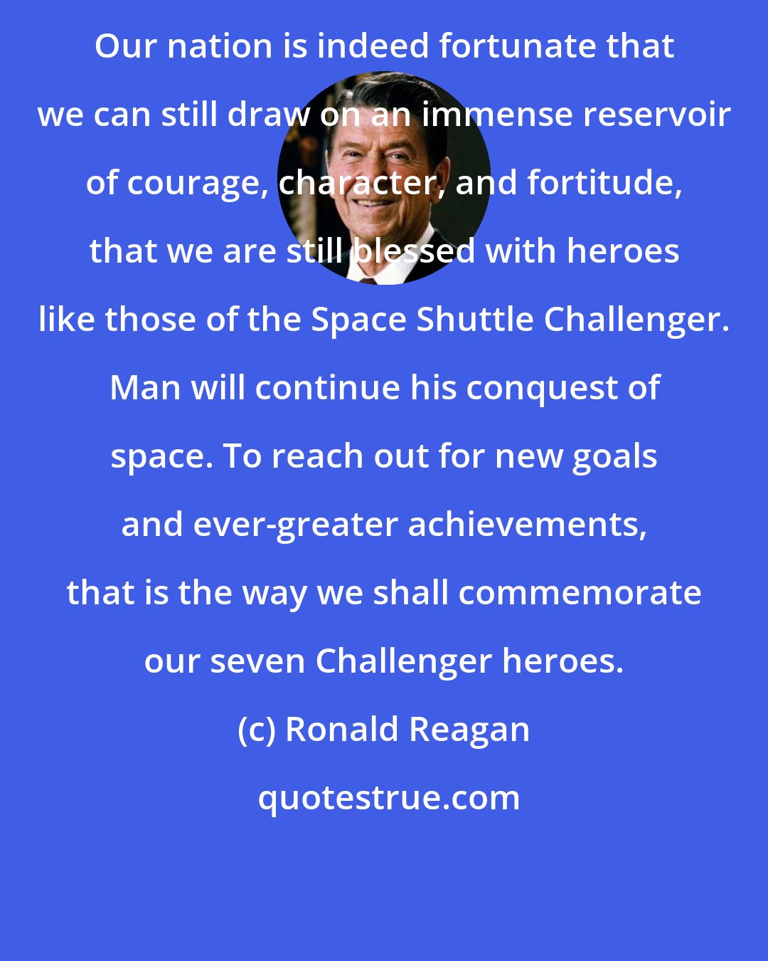 Ronald Reagan: Our nation is indeed fortunate that we can still draw on an immense reservoir of courage, character, and fortitude, that we are still blessed with heroes like those of the Space Shuttle Challenger. Man will continue his conquest of space. To reach out for new goals and ever-greater achievements, that is the way we shall commemorate our seven Challenger heroes.