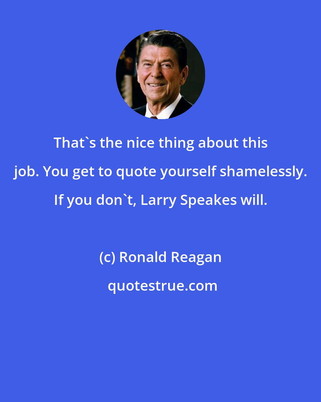 Ronald Reagan: That's the nice thing about this job. You get to quote yourself shamelessly. If you don't, Larry Speakes will.