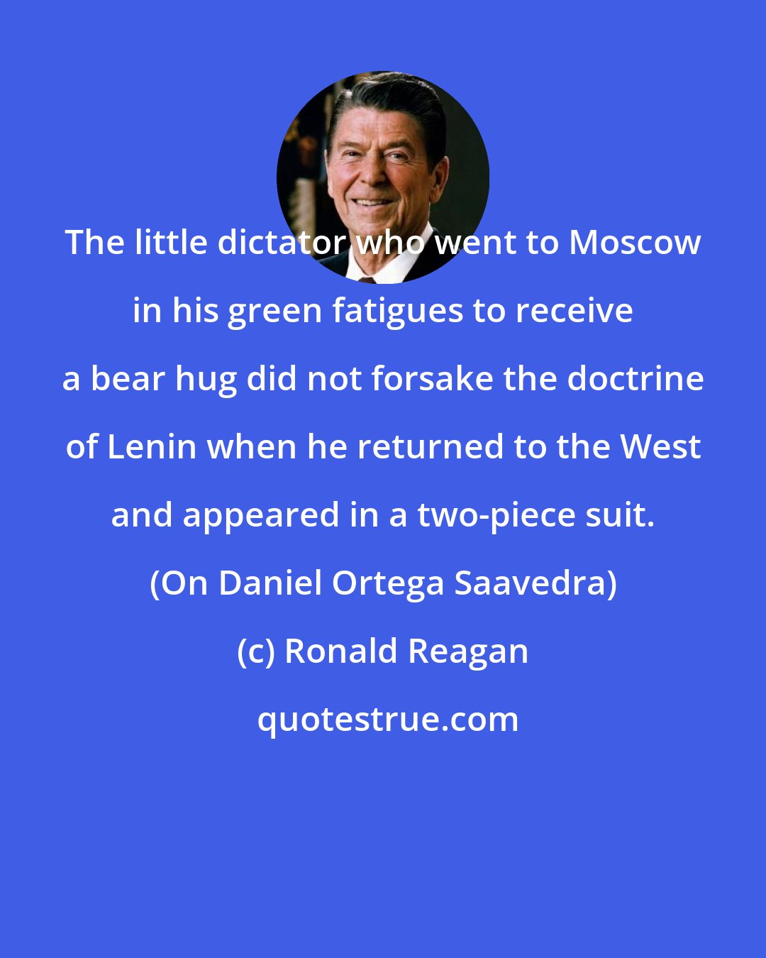 Ronald Reagan: The little dictator who went to Moscow in his green fatigues to receive a bear hug did not forsake the doctrine of Lenin when he returned to the West and appeared in a two-piece suit. (On Daniel Ortega Saavedra)