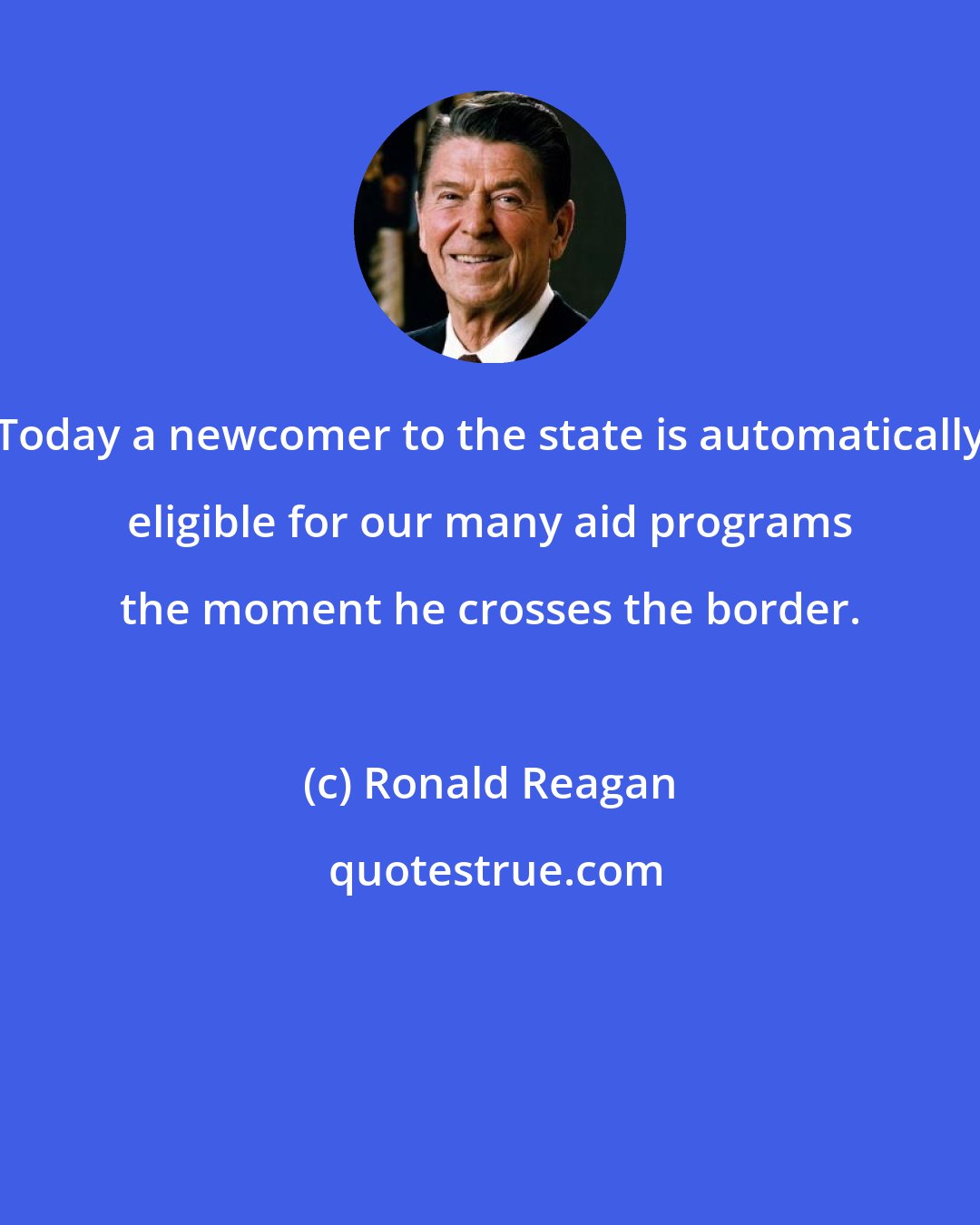 Ronald Reagan: Today a newcomer to the state is automatically eligible for our many aid programs the moment he crosses the border.