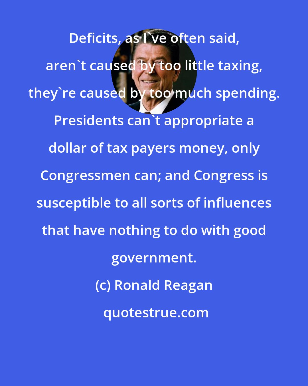 Ronald Reagan: Deficits, as I've often said, aren't caused by too little taxing, they're caused by too much spending. Presidents can't appropriate a dollar of tax payers money, only Congressmen can; and Congress is susceptible to all sorts of influences that have nothing to do with good government.