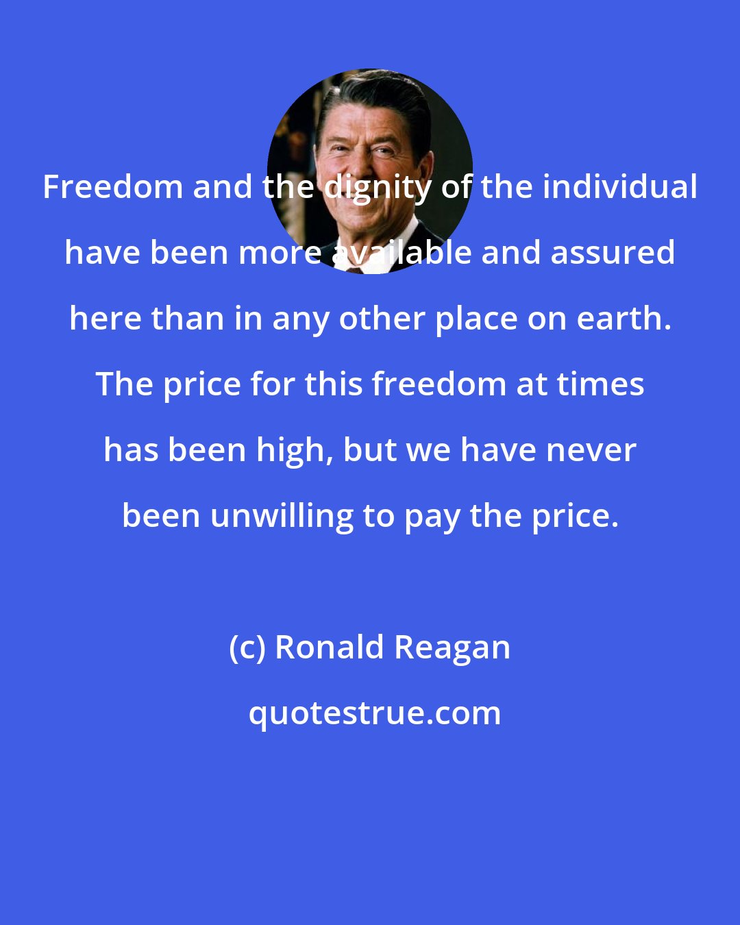 Ronald Reagan: Freedom and the dignity of the individual have been more available and assured here than in any other place on earth. The price for this freedom at times has been high, but we have never been unwilling to pay the price.