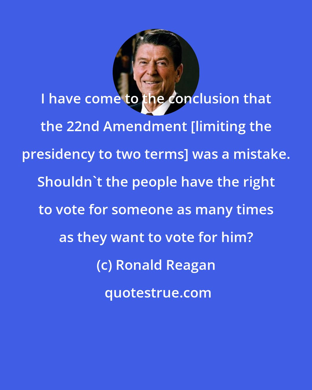 Ronald Reagan: I have come to the conclusion that the 22nd Amendment [limiting the presidency to two terms] was a mistake. Shouldn't the people have the right to vote for someone as many times as they want to vote for him?