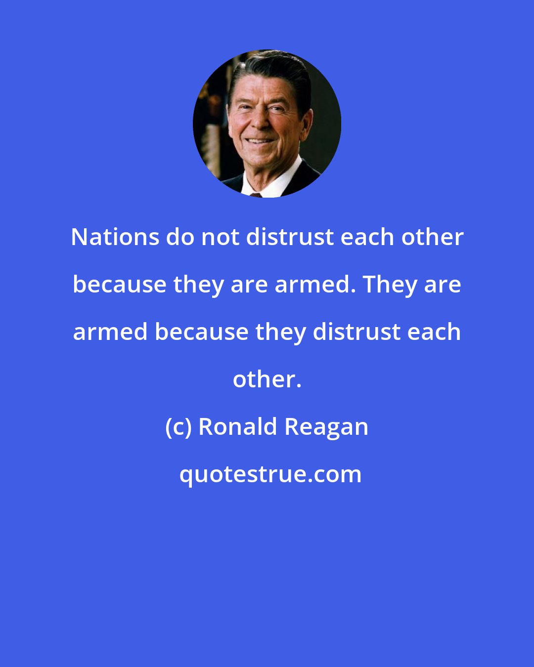 Ronald Reagan: Nations do not distrust each other because they are armed. They are armed because they distrust each other.