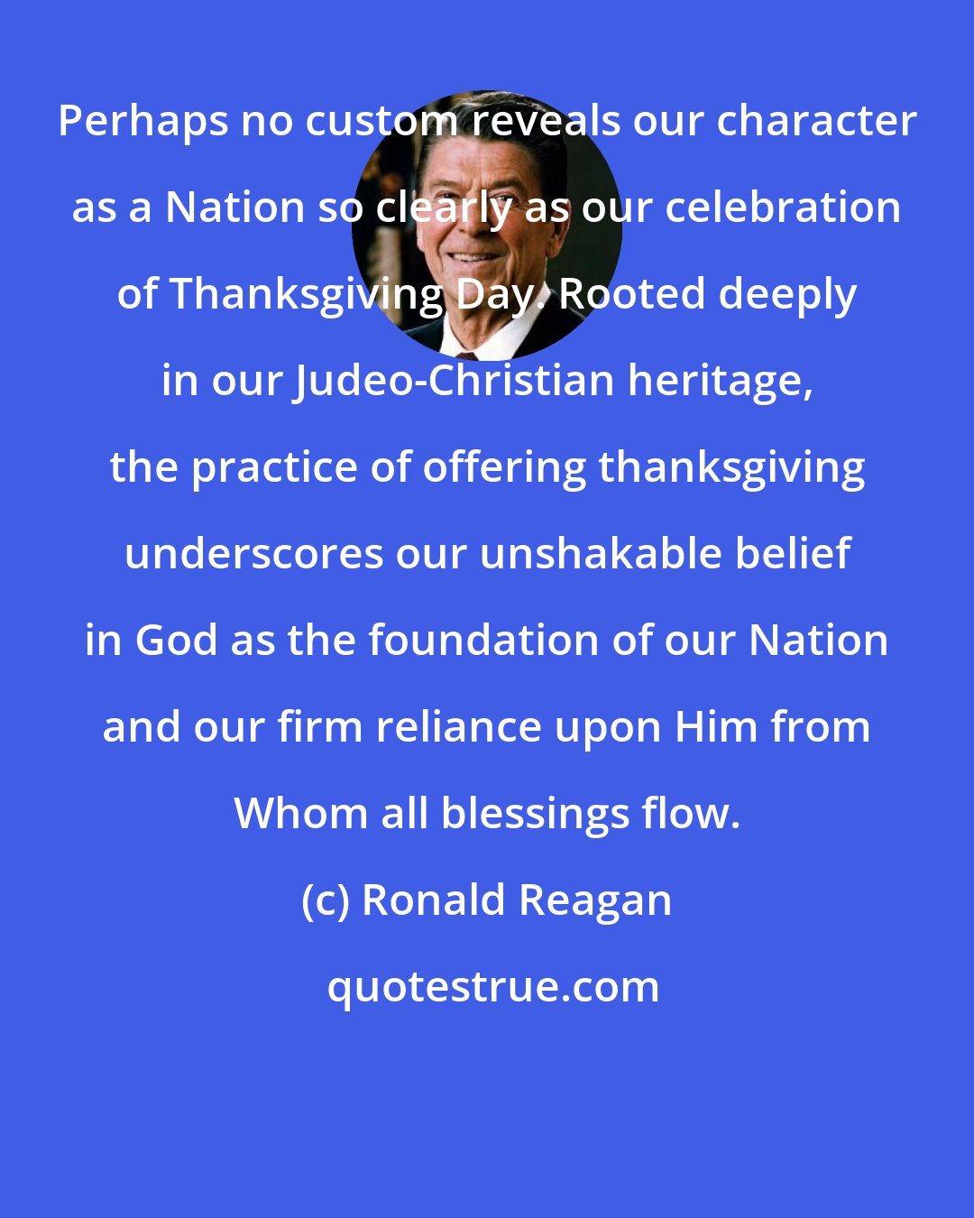Ronald Reagan: Perhaps no custom reveals our character as a Nation so clearly as our celebration of Thanksgiving Day. Rooted deeply in our Judeo-Christian heritage, the practice of offering thanksgiving underscores our unshakable belief in God as the foundation of our Nation and our firm reliance upon Him from Whom all blessings flow.