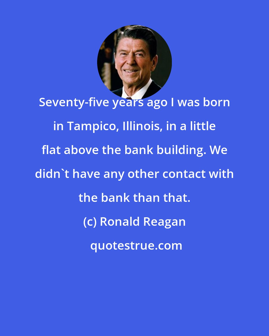 Ronald Reagan: Seventy-five years ago I was born in Tampico, Illinois, in a little flat above the bank building. We didn't have any other contact with the bank than that.