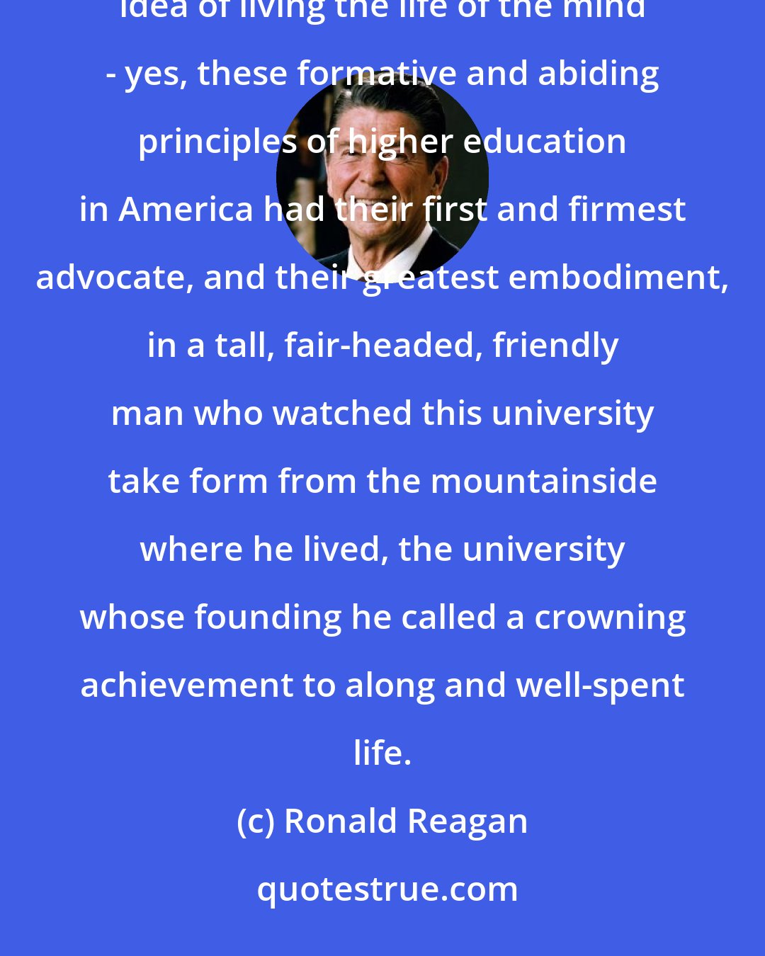 Ronald Reagan: The pursuit of science, the study of the great works, the value of free inquiry, in short, the very idea of living the life of the mind - yes, these formative and abiding principles of higher education in America had their first and firmest advocate, and their greatest embodiment, in a tall, fair-headed, friendly man who watched this university take form from the mountainside where he lived, the university whose founding he called a crowning achievement to along and well-spent life.