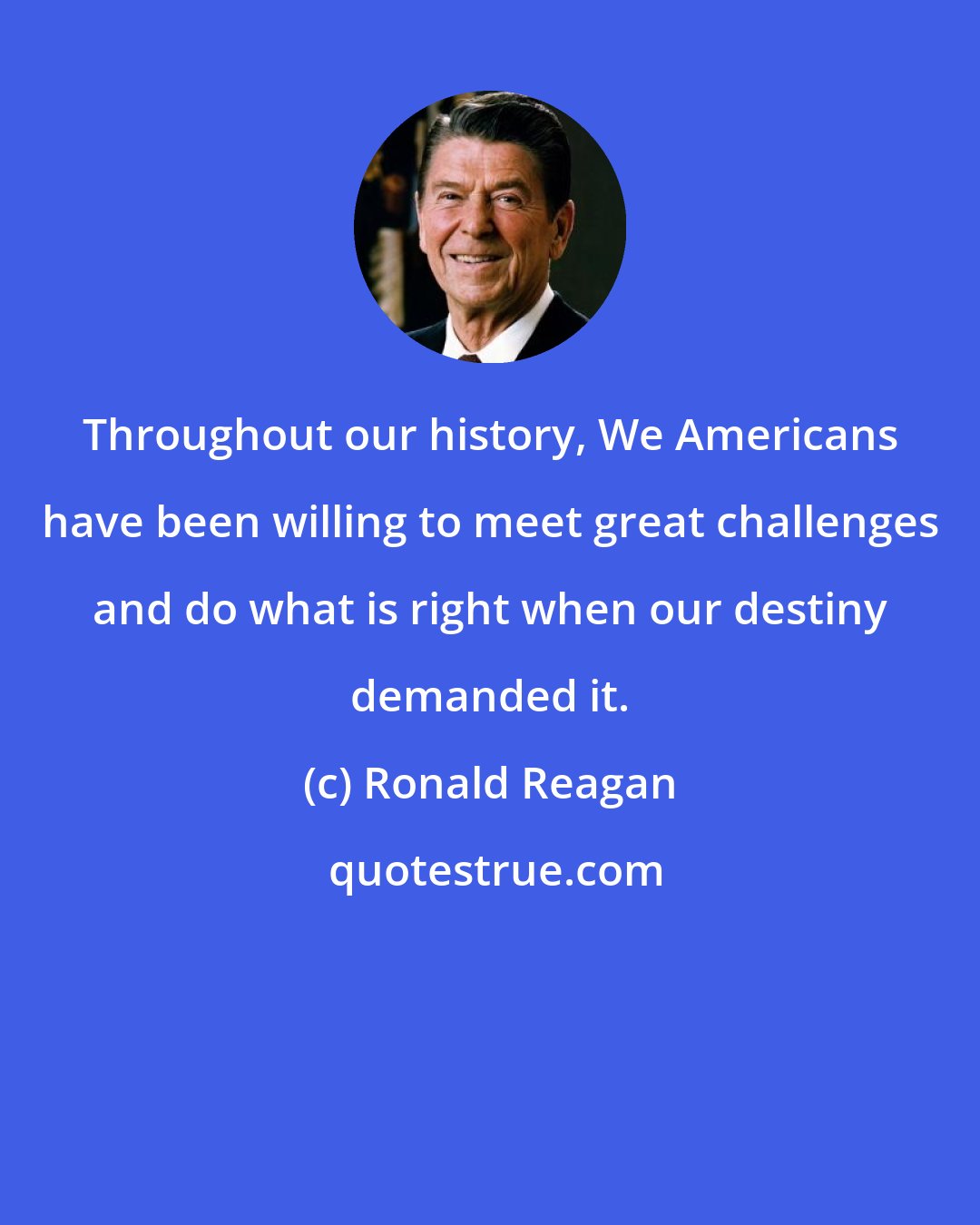 Ronald Reagan: Throughout our history, We Americans have been willing to meet great challenges and do what is right when our destiny demanded it.