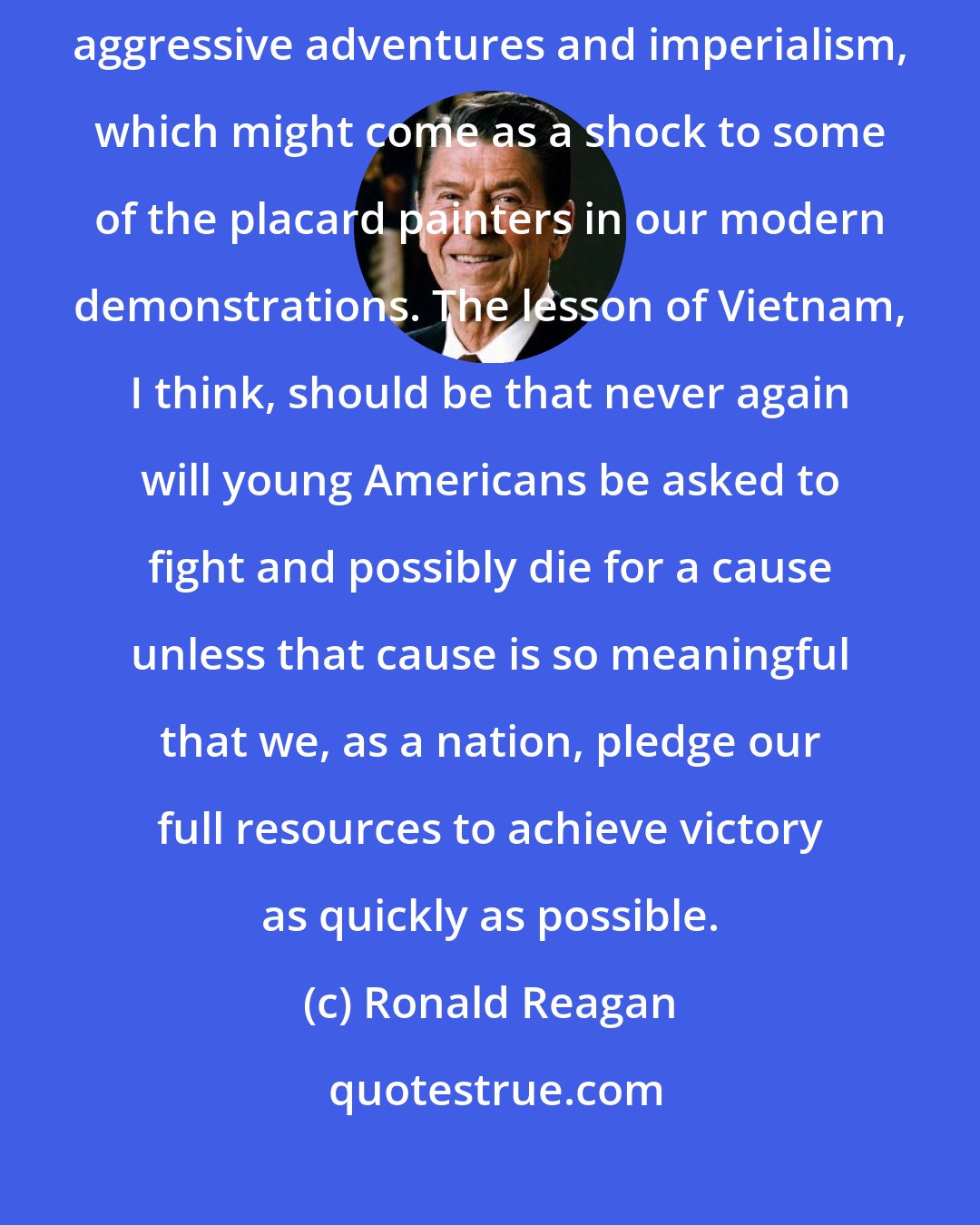 Ronald Reagan: We are not a warlike people. Nor is our history filled with tales of aggressive adventures and imperialism, which might come as a shock to some of the placard painters in our modern demonstrations. The lesson of Vietnam, I think, should be that never again will young Americans be asked to fight and possibly die for a cause unless that cause is so meaningful that we, as a nation, pledge our full resources to achieve victory as quickly as possible.