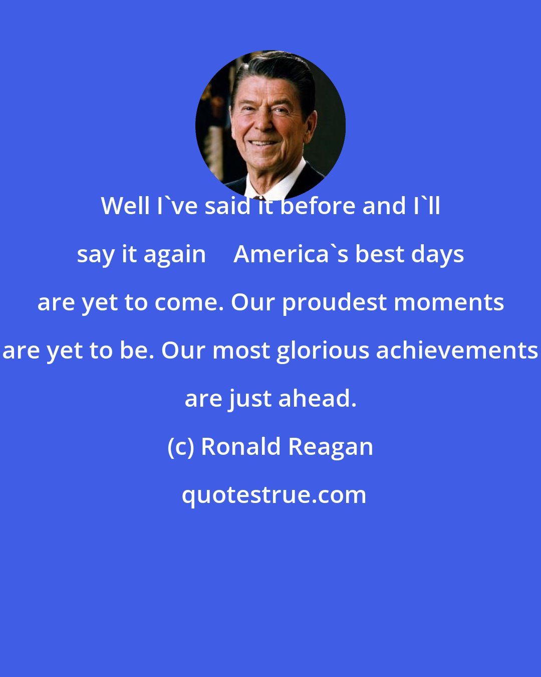 Ronald Reagan: Well I've said it before and I'll say it again  America's best days are yet to come. Our proudest moments are yet to be. Our most glorious achievements are just ahead.