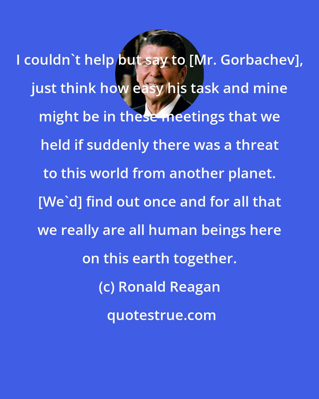 Ronald Reagan: I couldn't help but say to [Mr. Gorbachev], just think how easy his task and mine might be in these meetings that we held if suddenly there was a threat to this world from another planet. [We'd] find out once and for all that we really are all human beings here on this earth together.