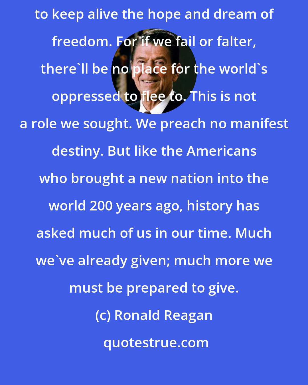 Ronald Reagan: The task that has fallen to us as Americans is to move the conscience of the world, to keep alive the hope and dream of freedom. For if we fail or falter, there'll be no place for the world's oppressed to flee to. This is not a role we sought. We preach no manifest destiny. But like the Americans who brought a new nation into the world 200 years ago, history has asked much of us in our time. Much we've already given; much more we must be prepared to give.