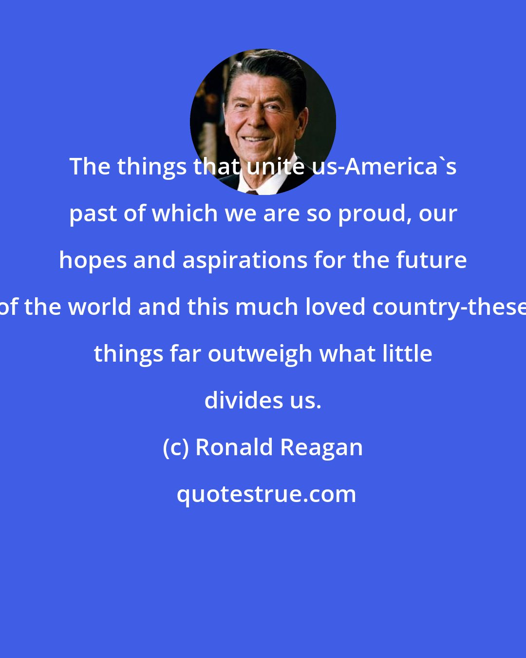 Ronald Reagan: The things that unite us-America's past of which we are so proud, our hopes and aspirations for the future of the world and this much loved country-these things far outweigh what little divides us.