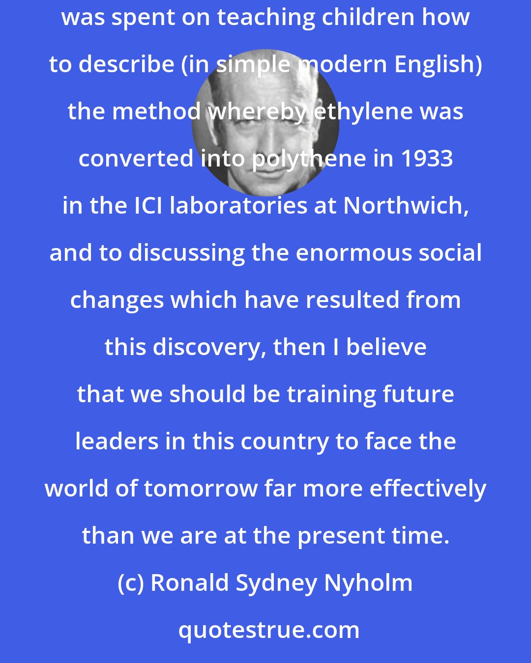 Ronald Sydney Nyholm: If a little less time was devoted to the translation of letters by Julius Caesar describing Britain 2000 years ago and a little more time was spent on teaching children how to describe (in simple modern English) the method whereby ethylene was converted into polythene in 1933 in the ICI laboratories at Northwich, and to discussing the enormous social changes which have resulted from this discovery, then I believe that we should be training future leaders in this country to face the world of tomorrow far more effectively than we are at the present time.