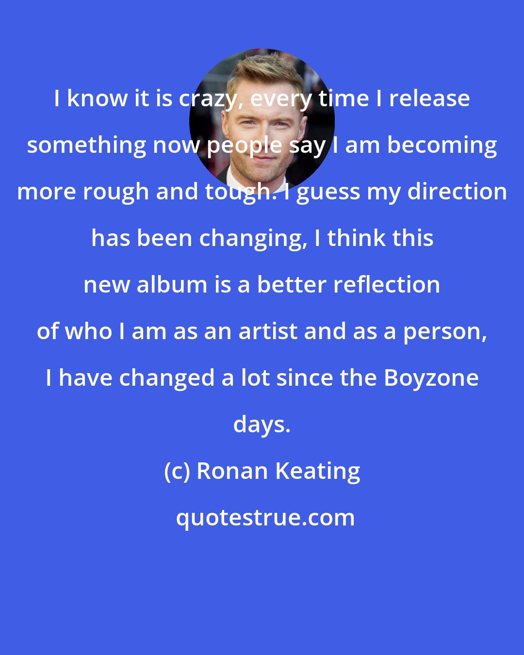 Ronan Keating: I know it is crazy, every time I release something now people say I am becoming more rough and tough. I guess my direction has been changing, I think this new album is a better reflection of who I am as an artist and as a person, I have changed a lot since the Boyzone days.