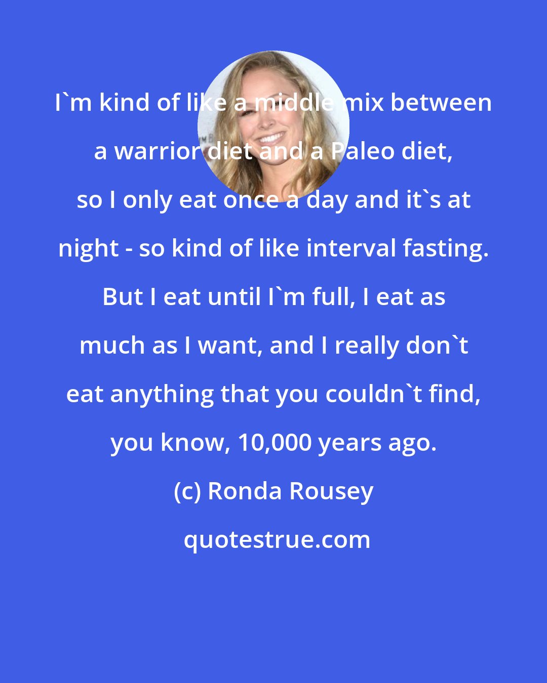 Ronda Rousey: I'm kind of like a middle mix between a warrior diet and a Paleo diet, so I only eat once a day and it's at night - so kind of like interval fasting. But I eat until I'm full, I eat as much as I want, and I really don't eat anything that you couldn't find, you know, 10,000 years ago.