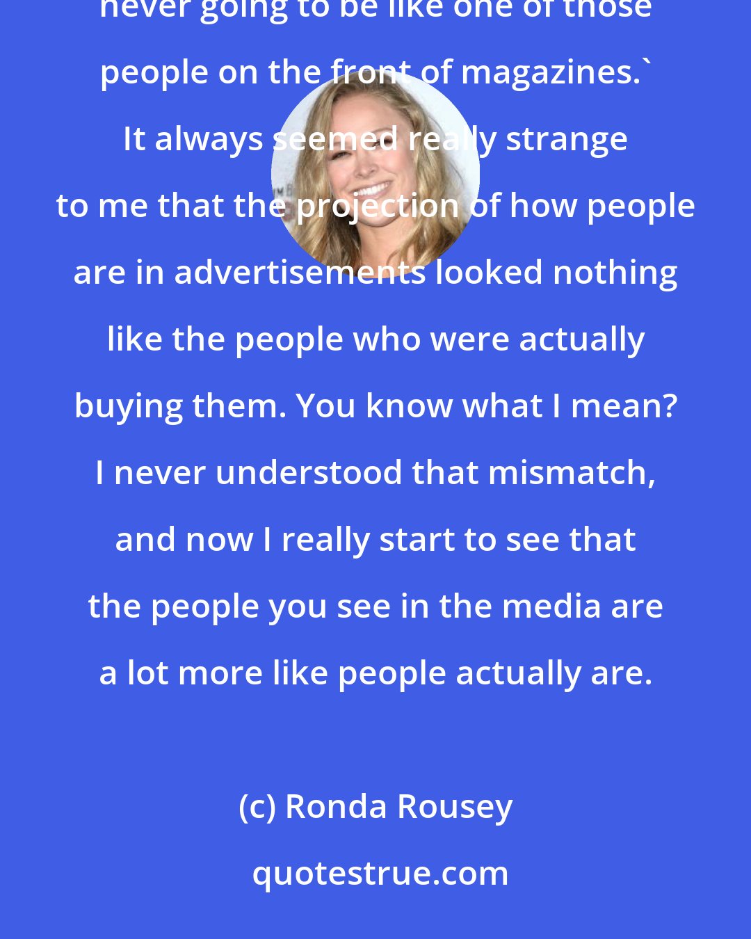 Ronda Rousey: There have been times in my adolescence where I gave up. I was like, 'I'm just never going to be pretty. I'm never going to be like one of those people on the front of magazines.' It always seemed really strange to me that the projection of how people are in advertisements looked nothing like the people who were actually buying them. You know what I mean? I never understood that mismatch, and now I really start to see that the people you see in the media are a lot more like people actually are.