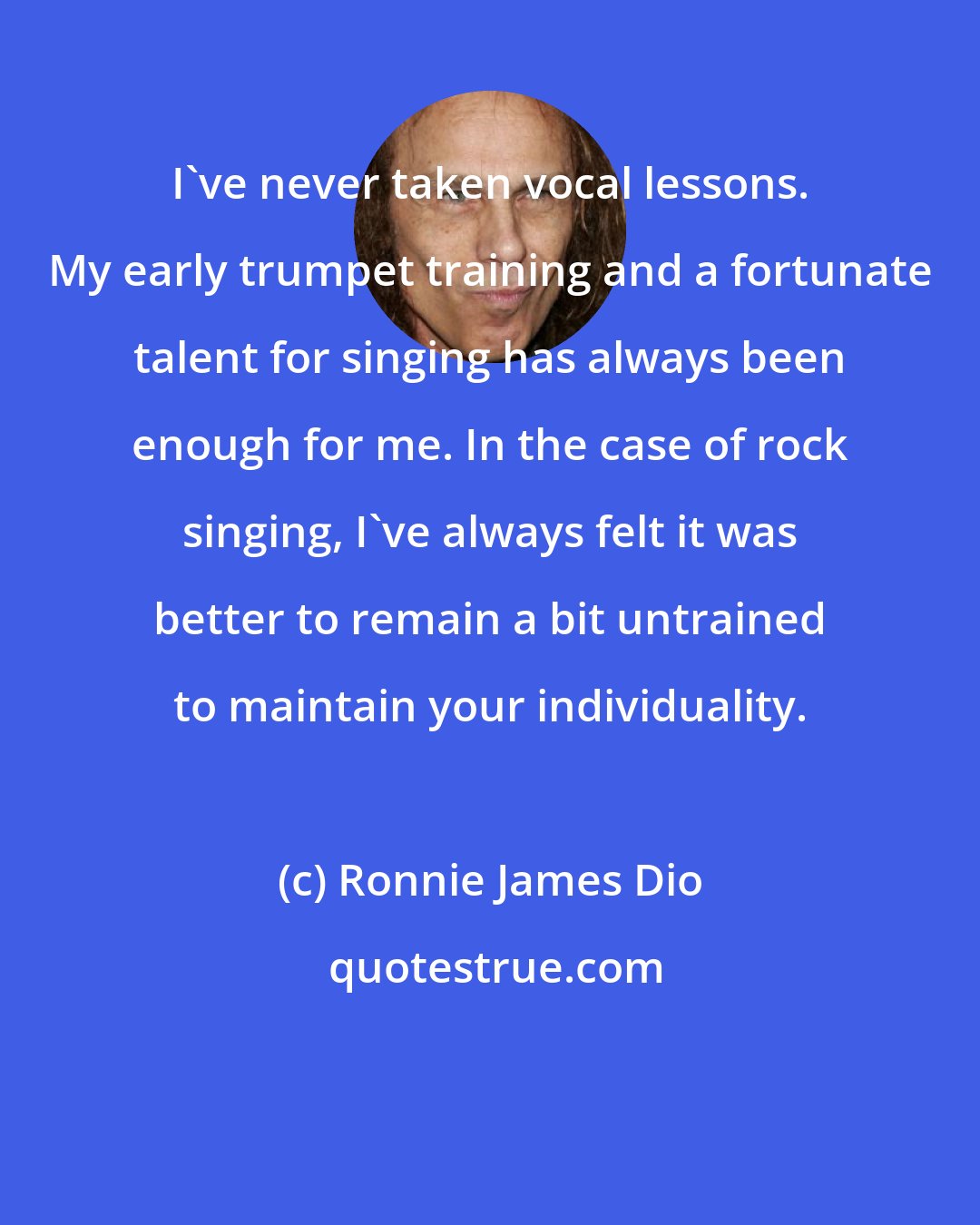 Ronnie James Dio: I've never taken vocal lessons. My early trumpet training and a fortunate talent for singing has always been enough for me. In the case of rock singing, I've always felt it was better to remain a bit untrained to maintain your individuality.