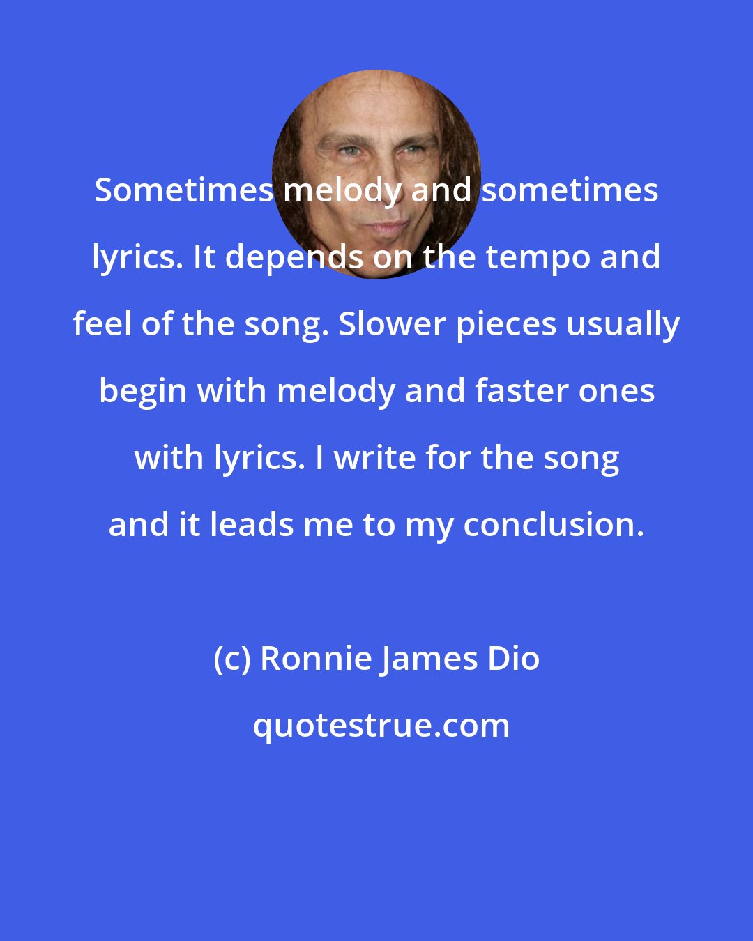 Ronnie James Dio: Sometimes melody and sometimes lyrics. It depends on the tempo and feel of the song. Slower pieces usually begin with melody and faster ones with lyrics. I write for the song and it leads me to my conclusion.