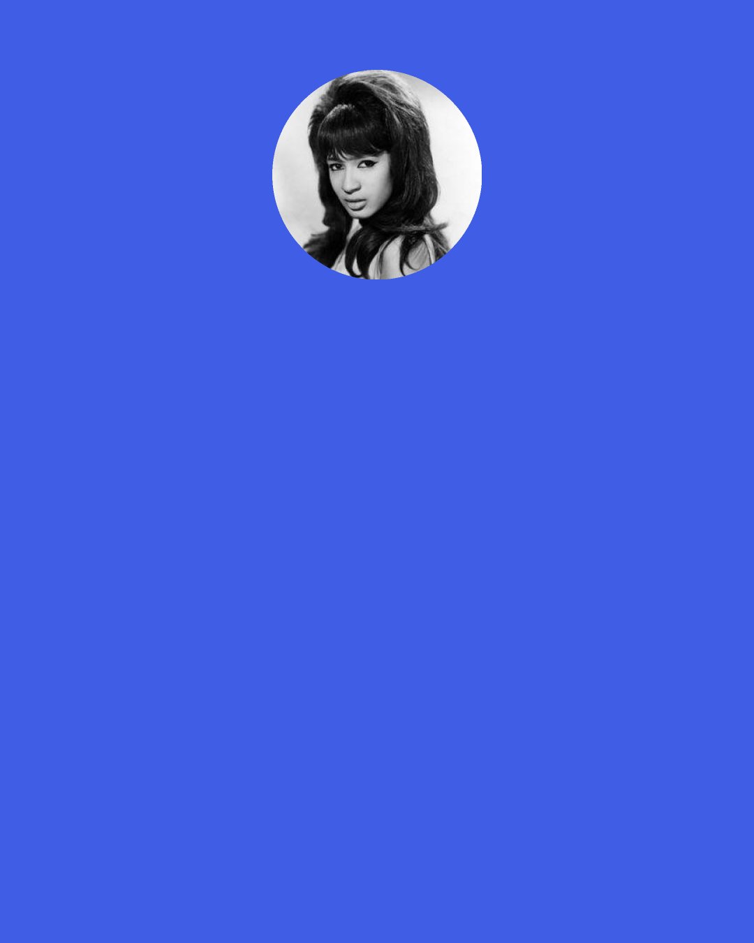 Ronnie Spector: I look around me and I don’t see any rock’n’roll at the moment. Instead it’s all choreography and stylists and wigs and stuff. It’s like they’re afraid to let the music breathe. No one has their own identity like the Ronettes did back in the day. We had the skirts with the slits up the side, sort of tough, sort of Spanish Harlem cool, but sweet too. We didn’t have no dancers, we didn’t have no goddamn wigs.
