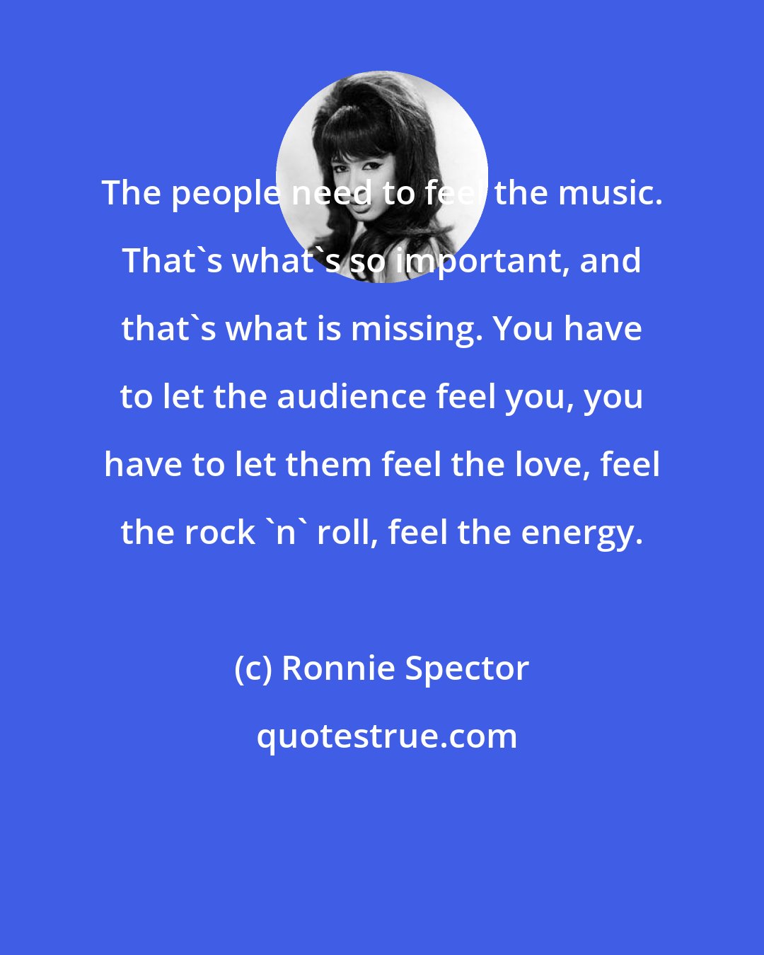 Ronnie Spector: The people need to feel the music. That's what's so important, and that's what is missing. You have to let the audience feel you, you have to let them feel the love, feel the rock 'n' roll, feel the energy.