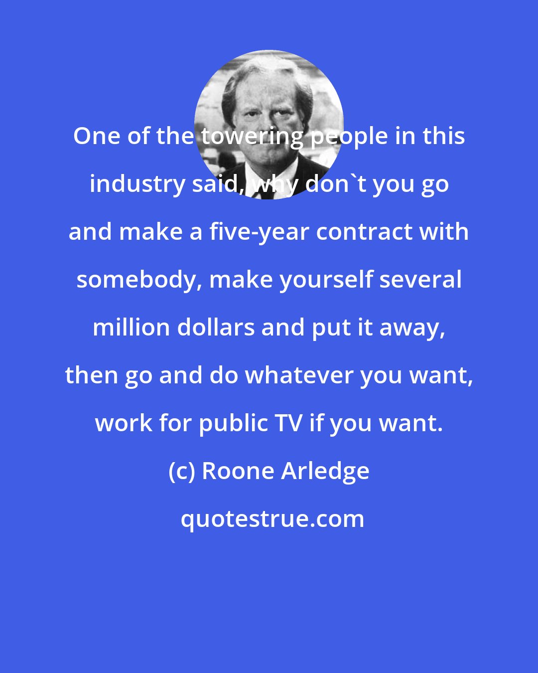 Roone Arledge: One of the towering people in this industry said, why don't you go and make a five-year contract with somebody, make yourself several million dollars and put it away, then go and do whatever you want, work for public TV if you want.