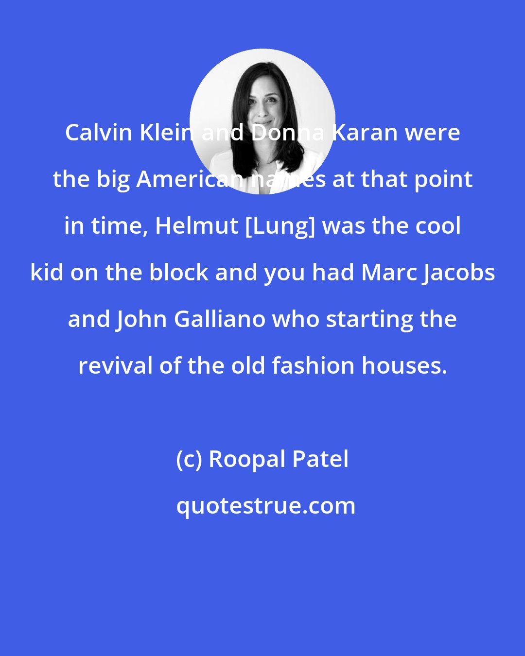 Roopal Patel: Calvin Klein and Donna Karan were the big American names at that point in time, Helmut [Lung] was the cool kid on the block and you had Marc Jacobs and John Galliano who starting the revival of the old fashion houses.