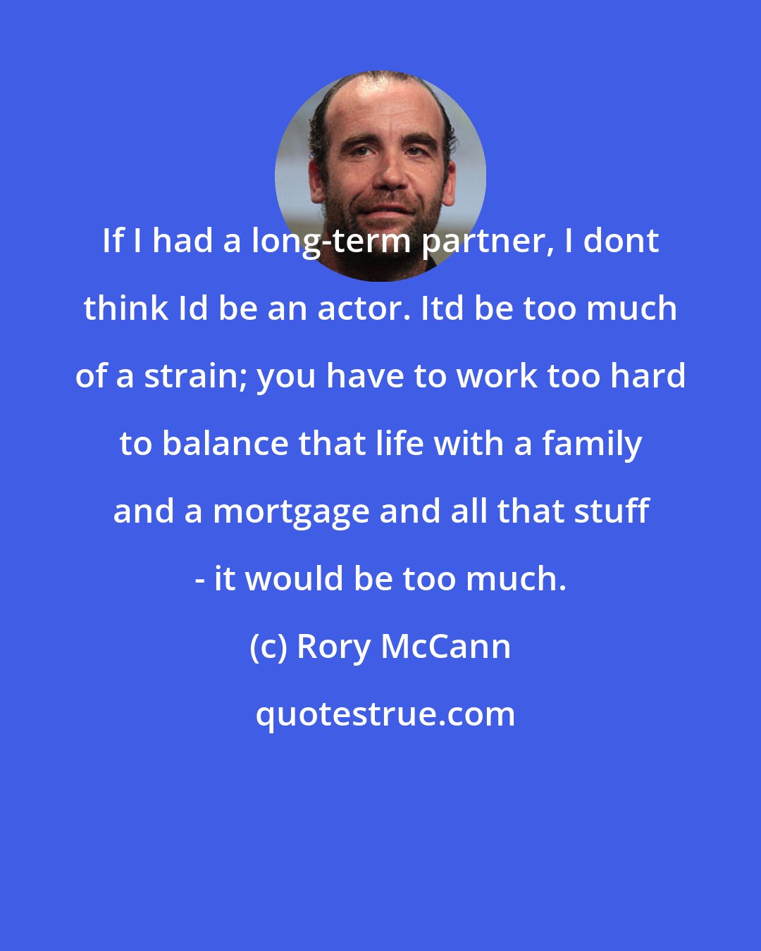Rory McCann: If I had a long-term partner, I dont think Id be an actor. Itd be too much of a strain; you have to work too hard to balance that life with a family and a mortgage and all that stuff - it would be too much.