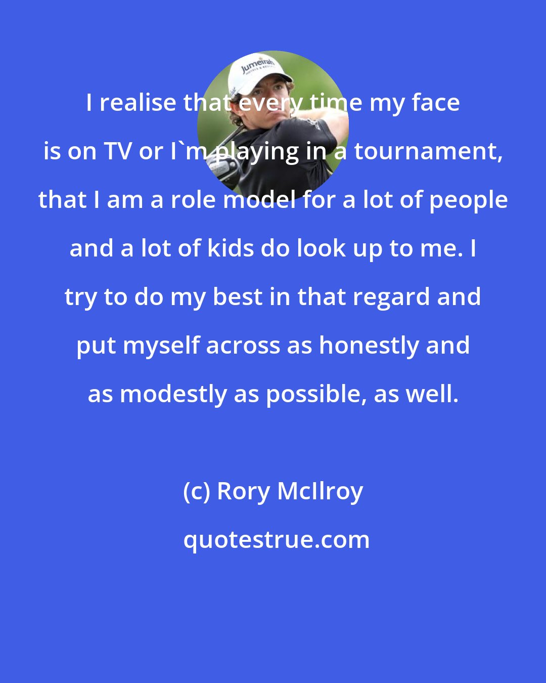 Rory McIlroy: I realise that every time my face is on TV or I'm playing in a tournament, that I am a role model for a lot of people and a lot of kids do look up to me. I try to do my best in that regard and put myself across as honestly and as modestly as possible, as well.
