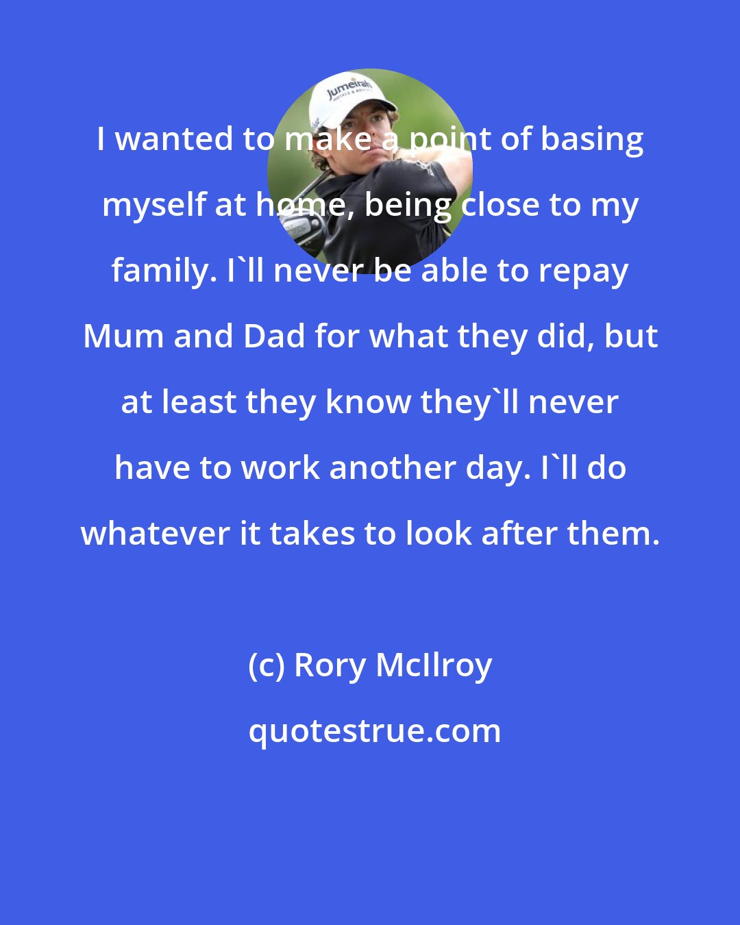 Rory McIlroy: I wanted to make a point of basing myself at home, being close to my family. I'll never be able to repay Mum and Dad for what they did, but at least they know they'll never have to work another day. I'll do whatever it takes to look after them.
