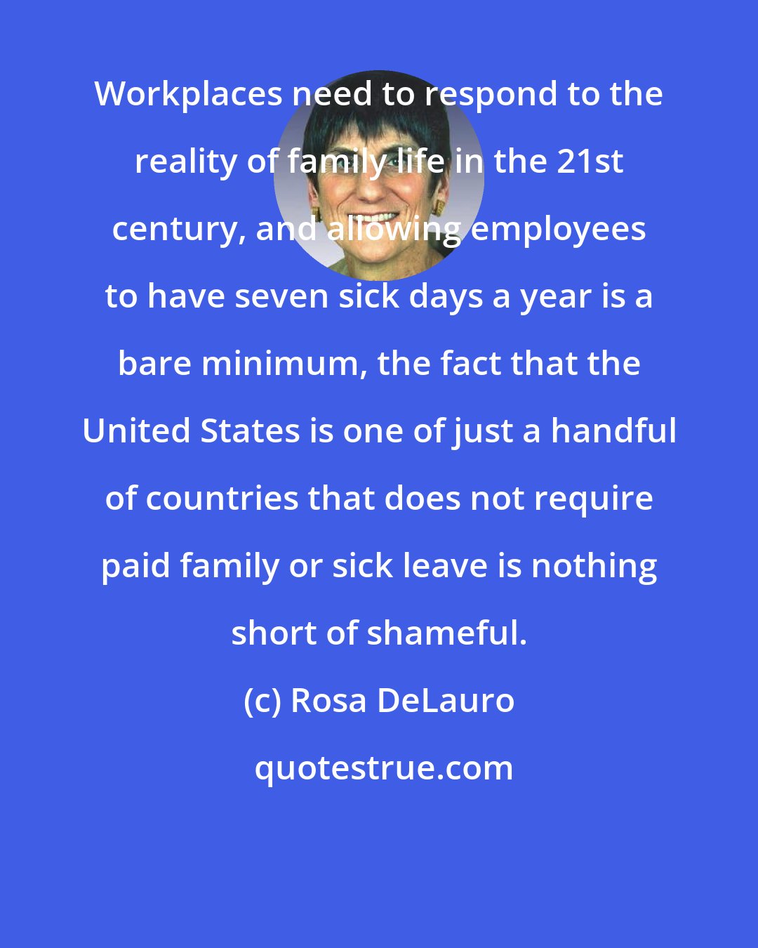 Rosa DeLauro: Workplaces need to respond to the reality of family life in the 21st century, and allowing employees to have seven sick days a year is a bare minimum, the fact that the United States is one of just a handful of countries that does not require paid family or sick leave is nothing short of shameful.