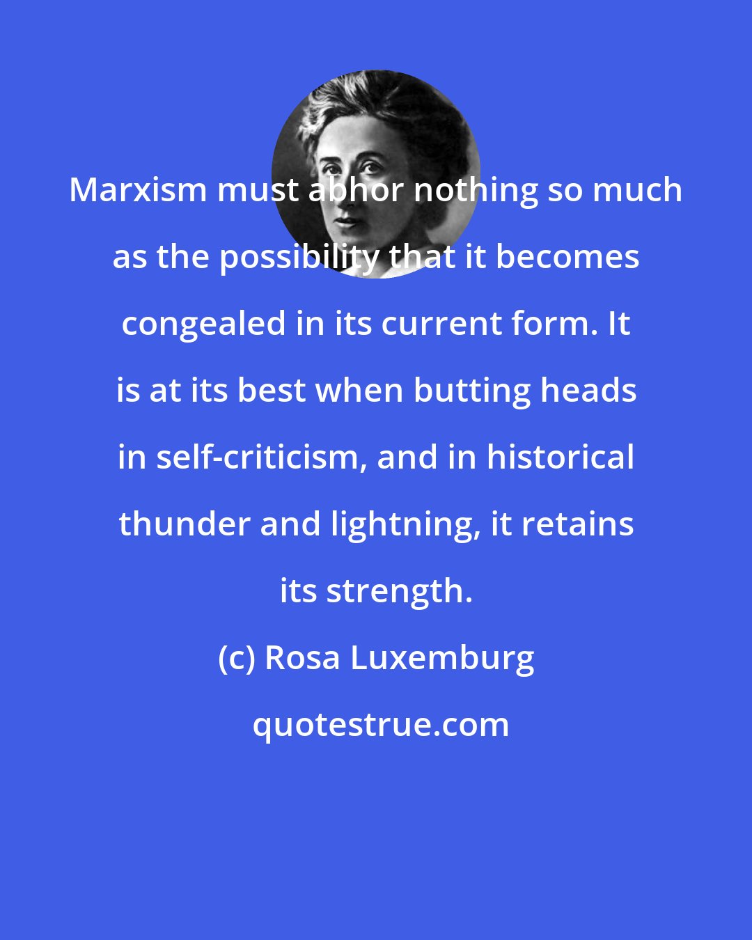 Rosa Luxemburg: Marxism must abhor nothing so much as the possibility that it becomes congealed in its current form. It is at its best when butting heads in self-criticism, and in historical thunder and lightning, it retains its strength.