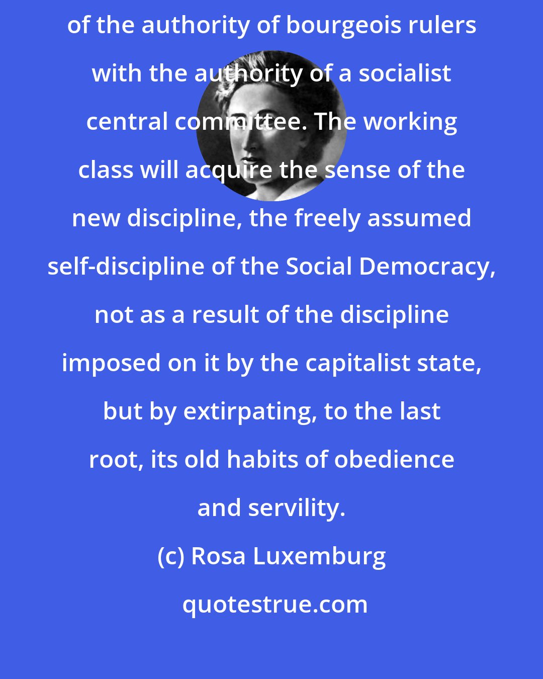 Rosa Luxemburg: The self-discipline of the Social Democracy is not merely the replacement of the authority of bourgeois rulers with the authority of a socialist central committee. The working class will acquire the sense of the new discipline, the freely assumed self-discipline of the Social Democracy, not as a result of the discipline imposed on it by the capitalist state, but by extirpating, to the last root, its old habits of obedience and servility.