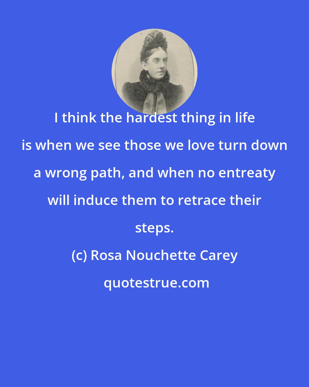 Rosa Nouchette Carey: I think the hardest thing in life is when we see those we love turn down a wrong path, and when no entreaty will induce them to retrace their steps.