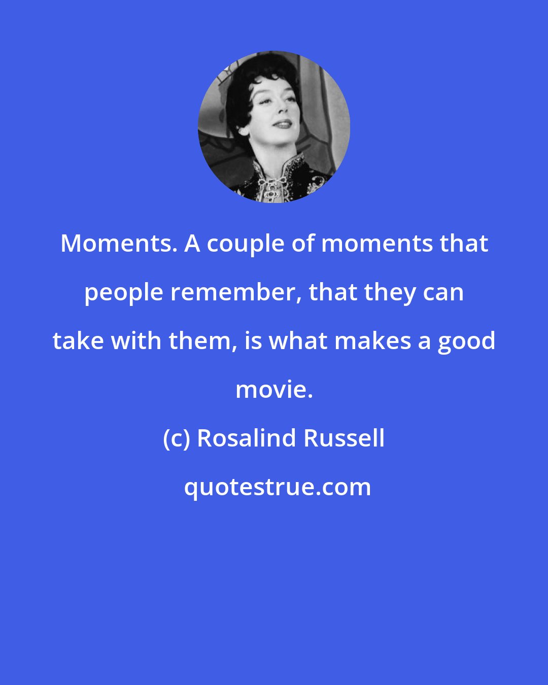 Rosalind Russell: Moments. A couple of moments that people remember, that they can take with them, is what makes a good movie.