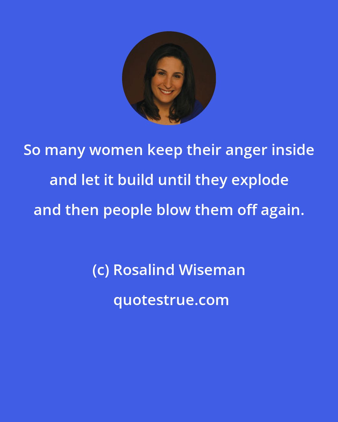 Rosalind Wiseman: So many women keep their anger inside and let it build until they explode and then people blow them off again.